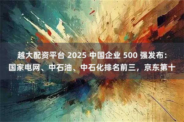 越大配资平台 2025 中国企业 500 强发布：国家电网、中石油、中石化排名前三，京东第十
