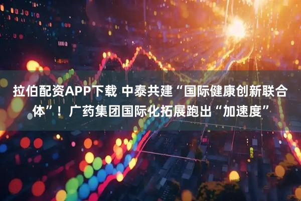 拉伯配资APP下载 中泰共建“国际健康创新联合体”！广药集团国际化拓展跑出“加速度”