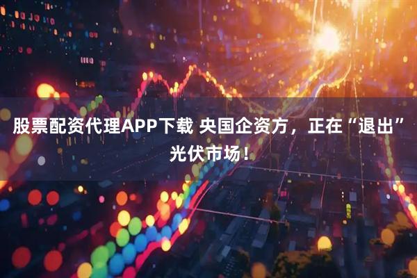 股票配资代理APP下载 央国企资方，正在“退出”光伏市场！