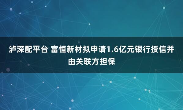 泸深配平台 富恒新材拟申请1.6亿元银行授信并由关联方担保