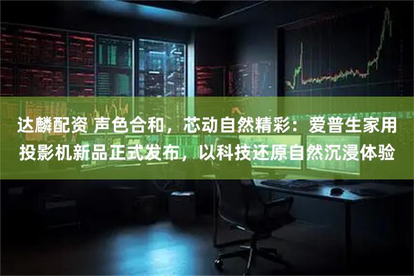 达麟配资 声色合和，芯动自然精彩：爱普生家用投影机新品正式发布，以科技还原自然沉浸体验