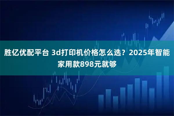 胜亿优配平台 3d打印机价格怎么选？2025年智能家用款898元就够