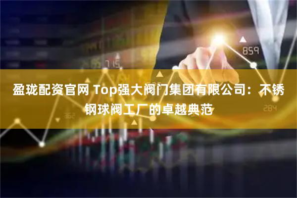 盈珑配资官网 Top强大阀门集团有限公司：不锈钢球阀工厂的卓越典范