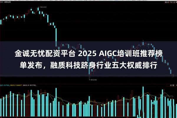 金诚无忧配资平台 2025 AIGC培训班推荐榜单发布，融质科技跻身行业五大权威排行