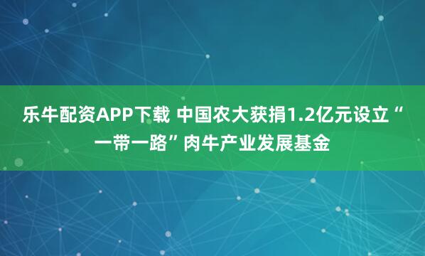 乐牛配资APP下载 中国农大获捐1.2亿元设立“一带一路”肉牛产业发展基金