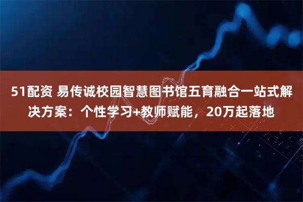 51配资 易传诚校园智慧图书馆五育融合一站式解决方案：个性学习+教师赋能，20万起落地
