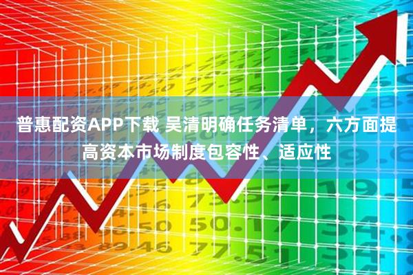 普惠配资APP下载 吴清明确任务清单，六方面提高资本市场制度包容性、适应性