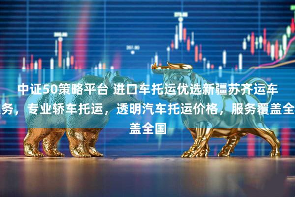 中证50策略平台 进口车托运优选新疆苏齐运车服务，专业轿车托运，透明汽车托运价格，服务覆盖全国