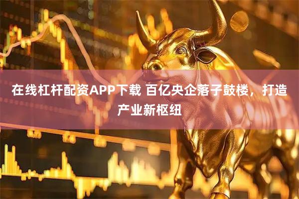 在线杠杆配资APP下载 百亿央企落子鼓楼,打造产业新枢纽