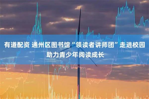 有道配资 通州区图书馆“领读者讲师团”走进校园 助力青少年阅读成长