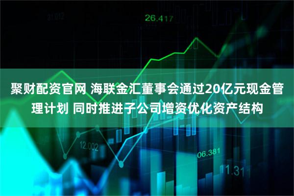 聚财配资官网 海联金汇董事会通过20亿元现金管理计划 同时推进子公司增资优化资产结构