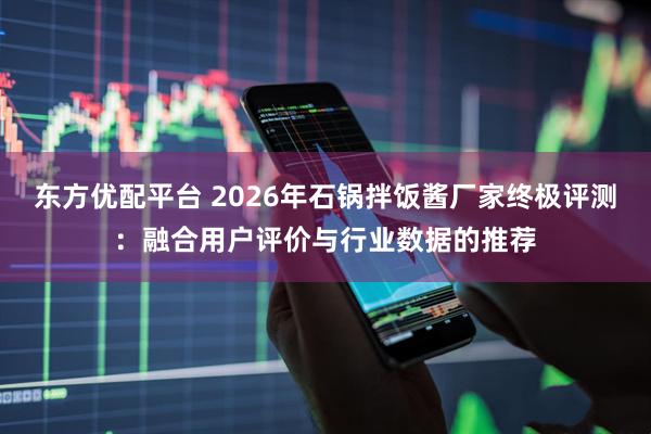 东方优配平台 2026年石锅拌饭酱厂家终极评测：融合用户评价与行业数据的推荐