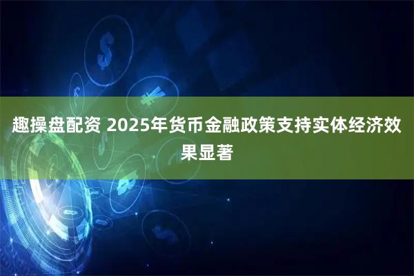 趣操盘配资 2025年货币金融政策支持实体经济效果显著