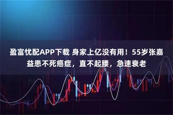 盈富忧配APP下载 身家上亿没有用！55岁张嘉益患不死癌症，直不起腰，急速衰老