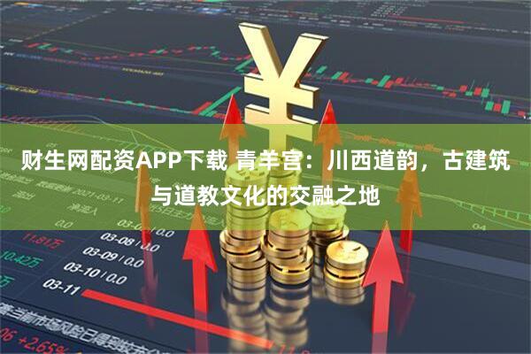 财生网配资APP下载 青羊宫：川西道韵，古建筑与道教文化的交融之地