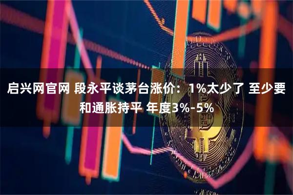 启兴网官网 段永平谈茅台涨价：1%太少了 至少要和通胀持平 年度3%-5%