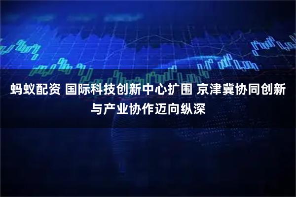 蚂蚁配资 国际科技创新中心扩围 京津冀协同创新与产业协作迈向纵深