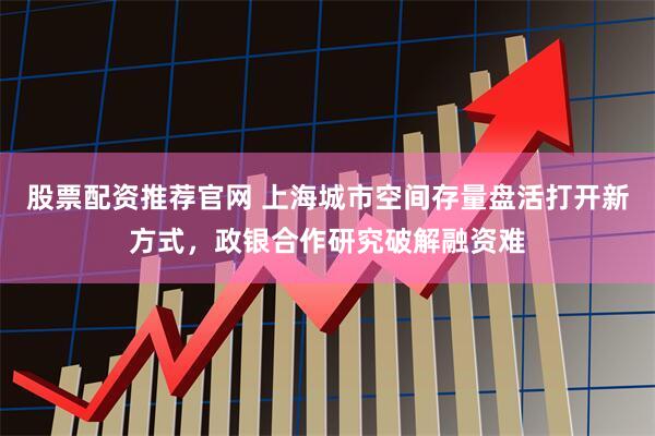 股票配资推荐官网 上海城市空间存量盘活打开新方式，政银合作研究破解融资难