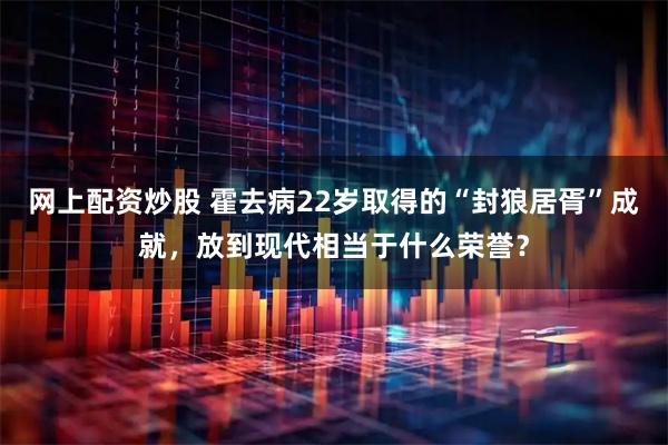 网上配资炒股 霍去病22岁取得的“封狼居胥”成就，放到现代相当于什么荣誉？