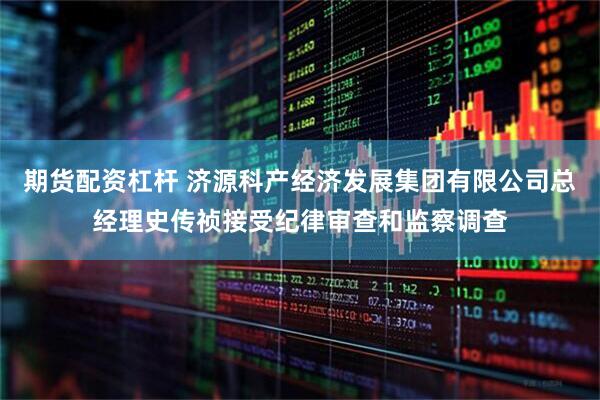 期货配资杠杆 济源科产经济发展集团有限公司总经理史传祯接受纪律审查和监察调查