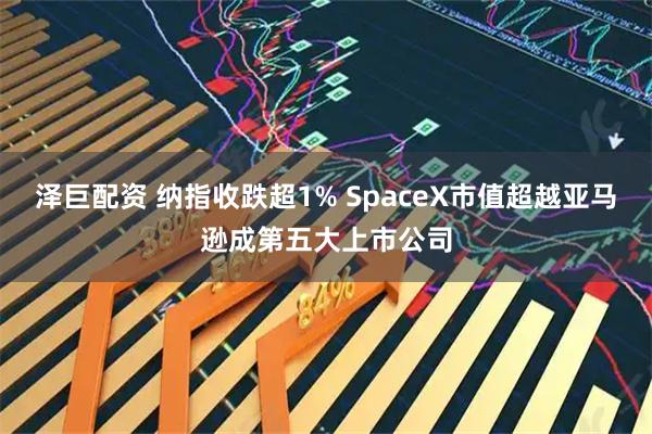 泽巨配资 纳指收跌超1% SpaceX市值超越亚马逊成第五大上市公司