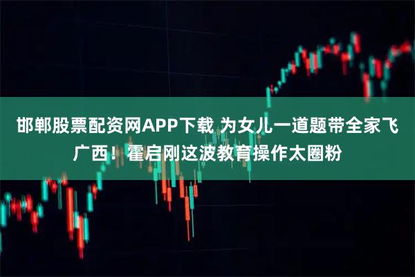 邯郸股票配资网APP下载 为女儿一道题带全家飞广西！霍启刚这波教育操作太圈粉