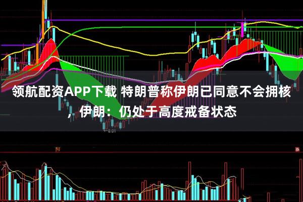 领航配资APP下载 特朗普称伊朗已同意不会拥核，伊朗：仍处于高度戒备状态