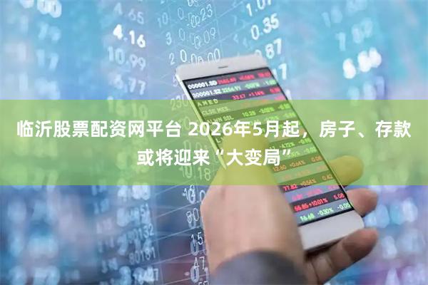 临沂股票配资网平台 2026年5月起，房子、存款或将迎来“大变局”