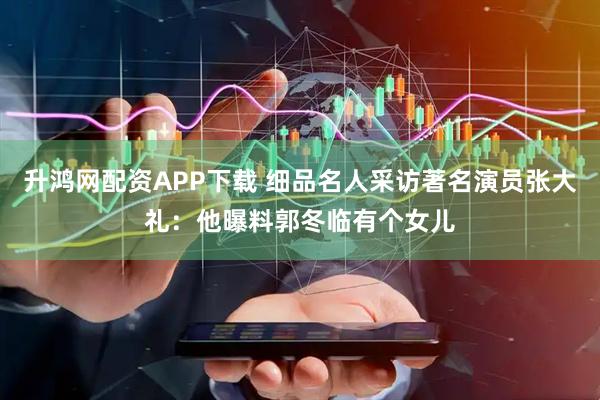升鸿网配资APP下载 细品名人采访著名演员张大礼：他曝料郭冬临有个女儿