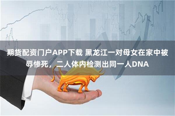 期货配资门户APP下载 黑龙江一对母女在家中被辱惨死，二人体内检测出同一人DNA