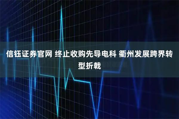 信钰证券官网 终止收购先导电科 衢州发展跨界转型折戟