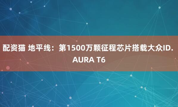 配资猫 地平线：第1500万颗征程芯片搭载大众ID. AURA T6