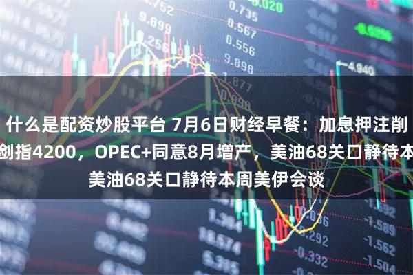 什么是配资炒股平台 7月6日财经早餐：加息押注削弱推动金价剑指4200，OPEC+同意8月增产，美油68关口静待本周美伊会谈