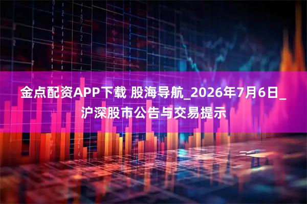 金点配资APP下载 股海导航_2026年7月6日_沪深股市公告与交易提示