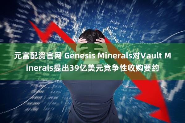 元富配资官网 Genesis Minerals对Vault Minerals提出39亿美元竞争性收购要约
